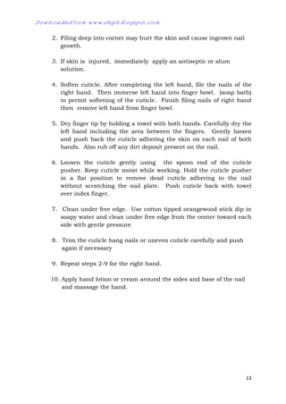 13
2. Filing deep into corner may hurt the skin and cause ingrown nail
growth.
3. If skin is injured, immediately apply an antiseptic or alum
solution.
4. Soften cuticle. After completing the left hand, file the nails of the
right hand. Then immerse left hand into finger bowl. (soap bath)
to permit softening of the cuticle. Finish filing nails of right hand
then remove left hand from finger bowl.
5. Dry finger tip by holding a towel with both hands. Carefully dry the
left hand including the area between the fingers. Gently loosen
and push back the cuticle adhering the skin on each nail of both
hands. Also rub off any dirt deposit present on the nail.
6. Loosen the cuticle gently using the spoon end of the cuticle
pusher. Keep cuticle moist while working. Hold the cuticle pusher
in a flat position to remove dead cuticle adhering to the nail
without scratching the nail plate. Push cuticle back with towel
over index finger.
7. Clean under free edge. Use cotton tipped orangewood stick dip in
soapy water and clean under free edge from the center toward each
side with gentle pressure
8. Trim the cuticle hang nails or uneven cuticle carefully and push
again if necessary
9. Repeat steps 2-9 for the right hand.
10. Apply hand lotion or cream around the sides and base of the nail
and massage the hand.
Downloaded from www.shsph.blogspot.com
 