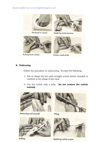 14
B . Pedicuring
Follow the procedure in manicuring. Do also the following:
1. File or shape the toe nails straight across (never rounded to
conform to the shape of the toes)
2. Cut the cuticle only a little. Do not remove the cuticle
entirely.
Downloaded from www.shsph.blogspot.com
 