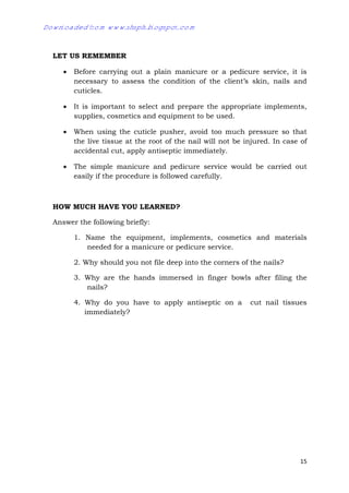 15
LET US REMEMBER
 Before carrying out a plain manicure or a pedicure service, it is
necessary to assess the condition of the client’s skin, nails and
cuticles.
 It is important to select and prepare the appropriate implements,
supplies, cosmetics and equipment to be used.
 When using the cuticle pusher, avoid too much pressure so that
the live tissue at the root of the nail will not be injured. In case of
accidental cut, apply antiseptic immediately.
 The simple manicure and pedicure service would be carried out
easily if the procedure is followed carefully.
HOW MUCH HAVE YOU LEARNED?
Answer the following briefly:
1. Name the equipment, implements, cosmetics and materials
needed for a manicure or pedicure service.
2. Why should you not file deep into the corners of the nails?
3. Why are the hands immersed in finger bowls after filing the
nails?
4. Why do you have to apply antiseptic on a cut nail tissues
immediately?
Downloaded from www.shsph.blogspot.com
 