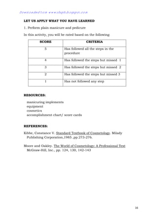16
LET US APPLY WHAT YOU HAVE LEARNED
1. Perform plain manicure and pedicure
In this activity, you will be rated based on the following:
SCORE CRITERIA
5 Has followed all the steps in the
procedure
4 Has followed the steps but missed 1
3 Has followed the steps but missed 2
2 Has followed the steps but missed 3
1 Has not followed any step
RESOURCES:
manicuring implements
equipment
cosmetics
accomplishment chart/ score cards
REFERENCES:
Kibbe, Constance V. Standard Textbook of Cosmetology. Milady
Publishing Corporation,1985 ,pp.273-276.
Moore and Oakley. The World of Cosmetology: A Professional Text
McGraw-Hill, Inc., pp. 124, 130, 142-143
Downloaded from www.shsph.blogspot.com
 