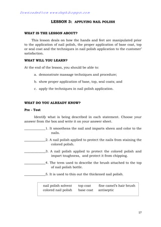 17
LESSON 3: APPLYING NAIL POLISH
WHAT IS THE LESSON ABOUT?
This lesson deals on how the hands and feet are manipulated prior
to the application of nail polish, the proper application of base coat, top
or seal coat and the techniques in nail polish application to the customer’
satisfaction.
WHAT WILL YOU LEARN?
At the end of the lesson, you should be able to:
a. demonstrate massage techniques and procedure;
b. show proper application of base, top, seal coats; and
c. apply the techniques in nail polish application.
WHAT DO YOU ALREADY KNOW?
Pre - Test
Identify what is being described in each statement. Choose your
answer from the box and write it on your answer sheet.
_____________1. It smoothens the nail and imparts sheen and color to the
nails.
_____________2. A nail polish applied to protect the nails from staining the
colored polish.
_____________3. A nail polish applied to protect the colored polish and
impart toughness, and protect it from chipping.
_____________4. The term used to describe the brush attached to the top
of nail polish bottle.
_____________5. It is used to thin out the thickened nail polish.
nail polish solvent top coat fine camel’s hair brush
colored nail polish base coat antiseptic
Downloaded from www.shsph.blogspot.com
 