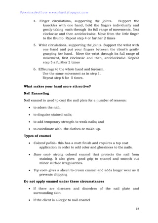 19
4. Finger circulations, supporting the joints. Support the
knuckles with one hand, hold the fingers individually and
gently taking each through its full range of movements, first
clockwise and then anticlockwise. Move from the little finger
to the thumb. Repeat step 4 or further 2 times
5. Wrist circulations, supporting the joints. Support the wrist with
one hand and put your fingers between the client’s gently
grasping her hand. Move the wrist through its full range of
movement, first clockwise and then, anticlockwise. Repeat
step 5 a further 2 times
6. Effleurage to the whole hand and forearm.
Use the same movement as in step 1.
Repeat step 6 for 5 times.
What makes your hand more attractive?
Nail Enameling
Nail enamel is used to coat the nail plate for a number of reasons:
 to adorn the nail;
 to disguise stained nails;
 to add temporary strength to weak nails; and
 to coordinate with the clothes or make-up.
Types of enamel
 Colored polish– this has a matt finish and requires a top coat
application in order to add color and glossiness to the nails.
 Base coat- strong colored enamel that protects the nail from
staining. It also gives good grip to enamel and smooth out
minor surface irregularities.
 Top coat- gives a sheen to cream enamel and adds longer wear as it
prevents chipping
Do not apply enamel under these circumstances
 If there are diseases and disorders of the nail plate and
surrounding skin
 If the client is allergic to nail enamel
Downloaded from www.shsph.blogspot.com
 
