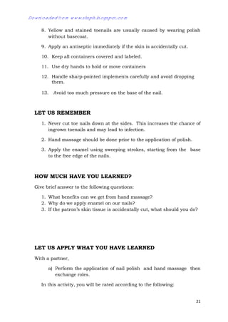 21
8. Yellow and stained toenails are usually caused by wearing polish
without basecoat.
9. Apply an antiseptic immediately if the skin is accidentally cut.
10. Keep all containers covered and labeled.
11. Use dry hands to hold or move containers
12. Handle sharp-pointed implements carefully and avoid dropping
them.
13. Avoid too much pressure on the base of the nail.
LET US REMEMBER
1. Never cut toe nails down at the sides. This increases the chance of
ingrown toenails and may lead to infection.
2. Hand massage should be done prior to the application of polish.
3. Apply the enamel using sweeping strokes, starting from the base
to the free edge of the nails.
HOW MUCH HAVE YOU LEARNED?
Give brief answer to the following questions:
1. What benefits can we get from hand massage?
2. Why do we apply enamel on our nails?
3. If the patron’s skin tissue is accidentally cut, what should you do?
LET US APPLY WHAT YOU HAVE LEARNED
With a partner,
a) Perform the application of nail polish and hand massage then
exchange roles.
In this activity, you will be rated according to the following:
Downloaded from www.shsph.blogspot.com
 