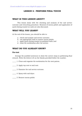 23
LESSON 4: PERFORM FINAL TOUCH
WHAT IS THIS LESSON ABOUT?
This lesson deals with the checking and analysis of the nail service
outcome and retouching procedure. Removal of excess polish and application of
quick drying enamel on nails are also discussed.
WHAT WILL YOU LEARN?
At the end of the lesson, you should be able to:
a. check and analyze nail service outcome;
b. use appropriate tools to remove excess polish;
c. apply quick drying enamel on polished nails; and
d. clean the workstation after the service.
WHAT DO YOU ALREADY KNOW?
Pre-test
Arrange the jumbled sentences to show the correct steps in performing final
retouch. Write the letters A-E on the blanks provided before the number.
_____ 1. Clean and organize the workstation for the next patron.
_____ 2. Apply top coat or seal coat.
_____ 3. Examine the nail service outcome.
_____ 4. Spray with nail dryer.
_____ 5. Remove excess polish.
Downloaded from www.shsph.blogspot.com
 