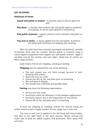 24
LET US STUDY!
Definition of terms:
Liquid nail polish or lacquer – a solution used to color or gloss the
nail.
Nail dryer – a solution that protects the nail polish against stickiness
and dulling. It can be used sprayed or brushed on.
Nail polish removers – organic solvents used to dissolve old polish on
nails.
Top coat or sealer – a liquid applied over the nail polish. It protects
the polish and minimizes its chipping and cracking.
After the nails have been cleaned, massaged and polished, carefully
re-examine them and the cuticles. Excess polish is removed using a
cotton-tipped orangewood stick dipped into nail polish remover. Apply it
carefully around the cuticles and nail edges. Small bits of cuticle are
lifted using tweezers.
Look closely if there are chipping, cracking or peeling.
Chipping may be explained by any of the following:
 The nail enamel was not thick enough because of over-
thinning with solvent..
 Base coat was not used.
 Grease was left on the nail plate prior to enameling.
 The nail plate is flaking.
 The enamel was artificially and quickly dried.
Peeling may have the following explanations:
• No top coat was used.
• Successive coats not allowing it to dry between applications.
• Too thick enamel due to the evaporation of the solvent.
• Grease left on the nail plate prior to enameling.
If there are chipping or cracking, remove the enamel using nail
polish removers and re-apply enamel. If none, apply top or seal coat.
Top coat or seal coat is applied to the left hand with long strokes,
and then to the right hand in the same manner. Brush around and
under tips of nails for added support and protection. Then spray with
nail dryer.
Downloaded from www.shsph.blogspot.com
 
