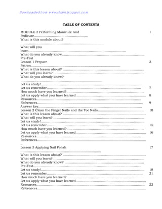 TABLE OF CONTENTS
MODULE 2 Performing Manicure And
Pedicure…………………………………………...
1
What is this module about?
……………………………………………………….................
What will you
learn………………………………………………………………………………..
What do you already know…………………………………………………………………...
Pre-Test
Lesson 1 Prepare
Patron……………………………………………...................................
3
What is this lesson about? …………………………………………………………………..
What will you learn? …………………………………………………………………………..
What do you already know?
……………………………………………………..................
Let us study!……………………………………………………………………………………
Let us remember…………………………………………………………………………….. 7
How much have you learned? ………………………………………………………………
Let us apply what you have learned………………………………………………............. 8
Resources………………………………………………………………………………………
References........................................................................................................
Answer key……………………………………………………………………………………..
9
Lesson 2 Clean the Finger Nails and the Toe Nails............................................. 10
What is this lesson about? ………………………………………………………….............
What will you learn? …………………………………………………………………………..
Let us study!……………………………………………………………………………………..
Let us remember……………………………………………………………………............. 15
How much have you learned? ………………………………………………………………
Let us apply what you have learned………………………………………………............. 16
Resources………………………………………………………………………………………
References...........................................................................................................
..
Lesson 3 Applying Nail Polish
……………………………………………..........................
17
What is this lesson about? ………………………………………………………….............
What will you learn? …………………………………………………………………………..
What do you already know? …………………………………………………………………
Pre-Test…………………………………………………………………………………………
Let us study!…………………………………………………………………………………….. 18
Let us remember……………………………………………………………………............. 21
How much have you learned? ………………………………………………………………
Let us apply what you have learned……………………………………………….............
Resources…………………………………………………………………………………………. 22
References...........................................................................................................
Downloaded from www.shsph.blogspot.com
 