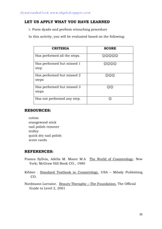 26
LET US APPLY WHAT YOU HAVE LEARNED
1. Form dyads and perform retouching procedure
In this activity, you will be evaluated based on the following:
RESOURCES:
cotton
orangewood stick
nail polish remover
trolley
quick dry nail polish
score cards
REFERENCES:
Franco Syllvia, Adella M. Moore M.A The World of Cosmetology, New
York; McGraw Hill Book CO., 1980
Kibbee . Standard Textbook in Cosmetology. USA – Milady Publishing
CO.
Nordmann Lorraine. Beauty Theraphy – The Foundation. The Official
Guide to Level 2, 2001
CRITERIA SCORE
Has performed all the steps. 
Has performed but missed 1
step

Has performed but missed 2
steps

Has performed but missed 3
steps

Has not performed any step. 
Downloaded from www.shsph.blogspot.com
 