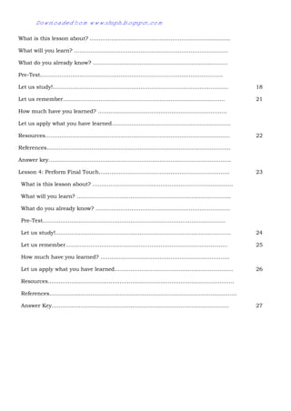 29
What is this lesson about? ………………………………………………………….............
What will you learn? …………………………………………………………………………..
What do you already know? …………………………………………………………………
Pre-Test…………………………………………………………………………………………
Let us study!…………………………………………………………………………………….. 18
Let us remember……………………………………………………………………............. 21
How much have you learned? ………………………………………………………………
Let us apply what you have learned……………………………………………….............
Resources…………………………………………………………………………………………. 22
References...........................................................................................................
Answer key…………………………………………………………….…………………………..
Lesson 4: Perform Final Touch……………………………………………………………….
What is this lesson about? ………………………………………………………….............
What will you learn? …………………………………………………………………………..
What do you already know? …………………………………………………………………
Pre-Test…………………………………………………………………………………………
Let us study!……………………………………………………………………………………..
Let us remember…………………………………………………………………….............
How much have you learned? ………………………………………………………………
Let us apply what you have learned……………………………………………….............
Resources…………………………………………………………………………………………..
References.............................................................................................................
Answer Key………………………………………………………………………………………
23
24
25
26
27
Downloaded from www.shsph.blogspot.com
 