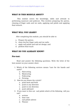 1
WHAT IS THIS MODULE ABOUT?
This module covers the knowledge, skills and attitude in
performing manicure and pedicure. This involves preparing the patron,
cleaning of finger nails and toe nails, applying nail polish and applying
final retouch.
WHAT WILL YOU LEARN?
After completing this module, you should be able to:
a. Prepare the patron;
b. clean his/her finger nails and toe nails;
c. apply nail polish and nail art design; and
d. perform final touch
WHAT DO YOU ALREADY KNOW?
Pre-test:
Read and answer the following questions. Write the letter of the
best answer on your answer sheet.
1. Which of the following services means “care for the hands and
nails?”
a. Haircutting
b. Manicuring
c. Pedicuring
d. Perming
2. How do you loosen the cuticle?
a. push back and forth
b. push in any direction
c. push in one direction
d. push sideward
3. If you want to thin out nail polish which of the following will you
use?
a. acetone
b. base coat
c. nail polish solvent
d. Thinner
Downloaded from www.shsph.blogspot.com
 