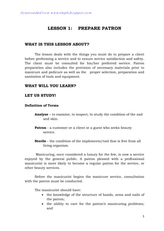 3
LESSON 1: PREPARE PATRON
WHAT IS THIS LESSON ABOUT?
The lesson deals with the things you must do to prepare a client
before performing a service and to ensure service satisfaction and safety.
The client must be consulted for his/her preferred service. Patron
preparation also includes the provision of necessary materials prior to
manicure and pedicure as well as the proper selection, preparation and
sanitation of tools and equipment.
WHAT WILL YOU LEARN?
LET US STUDY!
Definition of Terms
Analyze – to examine, to inspect, to study the condition of the nail
and skin.
Patron - a customer or a client or a guest who seeks beauty
service.
Sterile - the condition of the implements/tool that is free from all
living organism.
Manicuring, once considered a luxury for the few, is now a service
enjoyed by the general public. A patron pleased with a professional
manicurist is more likely to become a regular patron for the service, or
other beauty services.
Before the manicurist begins the manicure service, consultation
with the patron must be conducted.
The manicurist should have:
 the knowledge of the structure of hands, arms and nails of
the patron;
 the ability to care for the patron’s manicuring problems;
and
Downloaded from www.shsph.blogspot.com
 