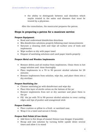 4
 the ability to distinguish between nail disorders which
maybe treated in the salon and diseases that must be
treated by a physician.
After the consultation, the manicurist prepares the patron.
Steps in preparing a patron for a manicure service
Prepare Equipment
 Read and understand disinfection directions
 Mix disinfection solutions properly following exact measurements
 Saturate a cleaning cloth and wipe all surface area of tools and
implements
 Wipe surface or dry with paper towel
 Dispose of sanitizing solutions and used paper towels properly
Prepare Metal and Wooden Implements
 Remove debris and oil residue from implements. Clean them in hot
soapy solution and rinse thoroughly
 Place implements in a 70 to 90 percent alcohol solution for 20
minutes
 Remove implements from solution, wipe dry, and place them into a
dry sterilizer
Prepare Sanitizing Jar
 Cleanse sanitizing jar with disinfectant and wipe dry
 Place thin layer of sterile cotton on the bottom of the jar
 Remove implements from wet or dry sanitizer and place them in
the jar
 Fill the jar with 70 to 90 percent alcohol solution to cover cutting
edges and tips of pusher and orangewood stick
Prepare Cushion
 Place cushion or pillow in a fresh or sanitized case.
 Wrap it in a towel and secure it firmly.
Prepare Nail Polish (if too thick)
 Add three to five drops of enamel thinner (use dropper if possible)
 Recap and mix solution by turning bottle upside down several
times and allow it to stand
Downloaded from www.shsph.blogspot.com
 