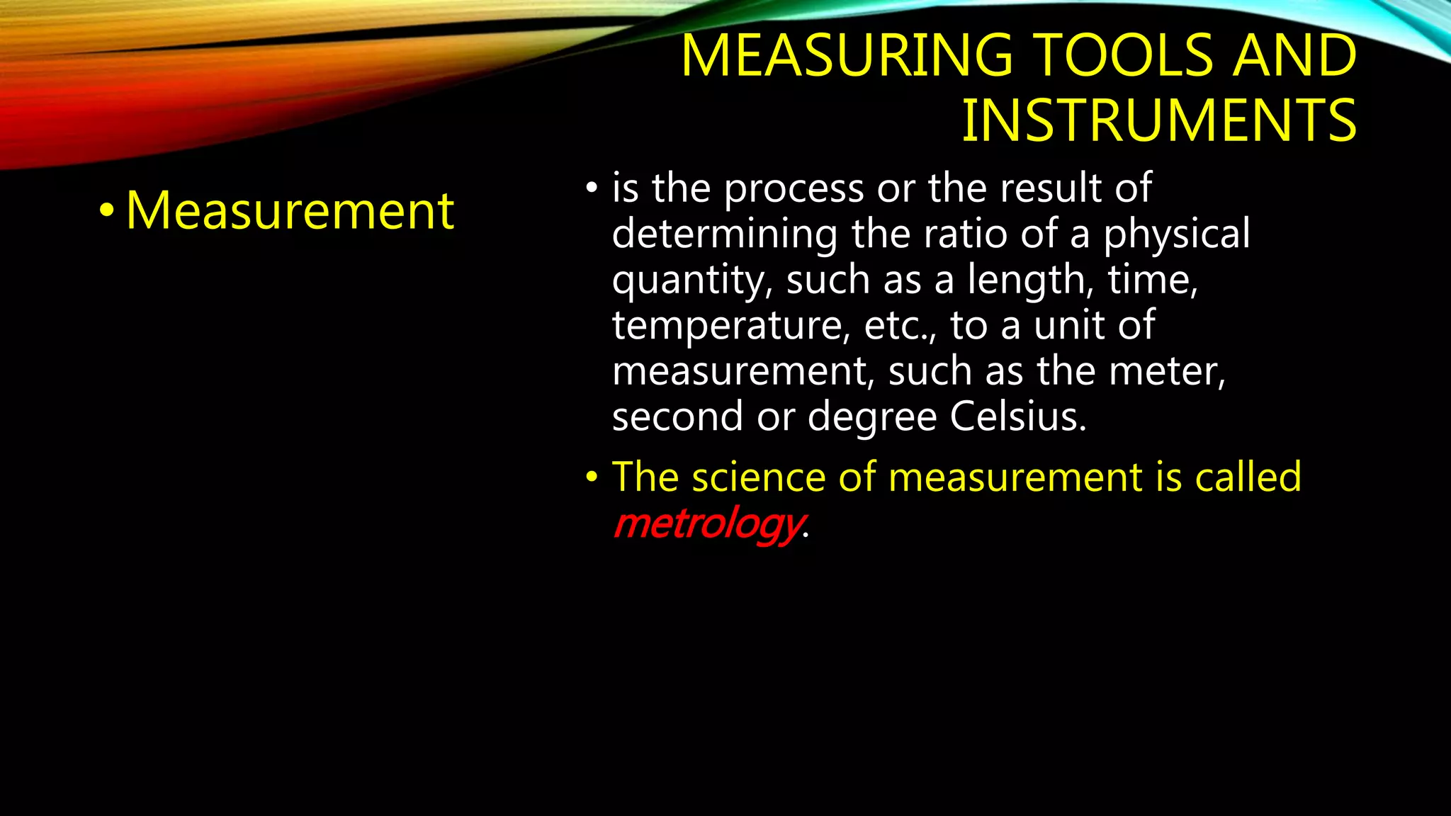 MEASURING TOOLS AND 
INSTRUMENTS 
• Measurement 
• is the process or the result of 
determining the ratio of a physical 
quantity, such as a length, time, 
temperature, etc., to a unit of 
measurement, such as the meter, 
second or degree Celsius. 
• The science of measurement is called 
metrology. 
 