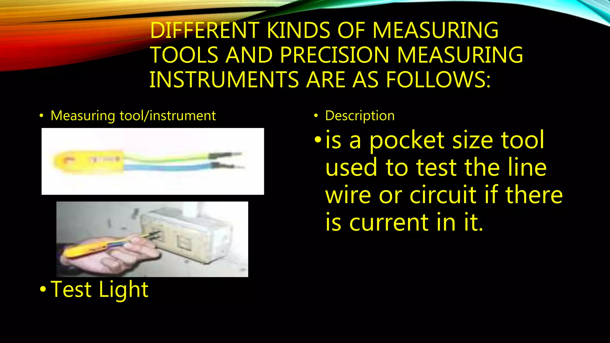 DIFFERENT KINDS OF MEASURING 
TOOLS AND PRECISION MEASURING 
INSTRUMENTS ARE AS FOLLOWS: 
• Measuring tool/instrument 
• Test Light 
• Description 
• is a pocket size tool 
used to test the line 
wire or circuit if there 
is current in it. 
 