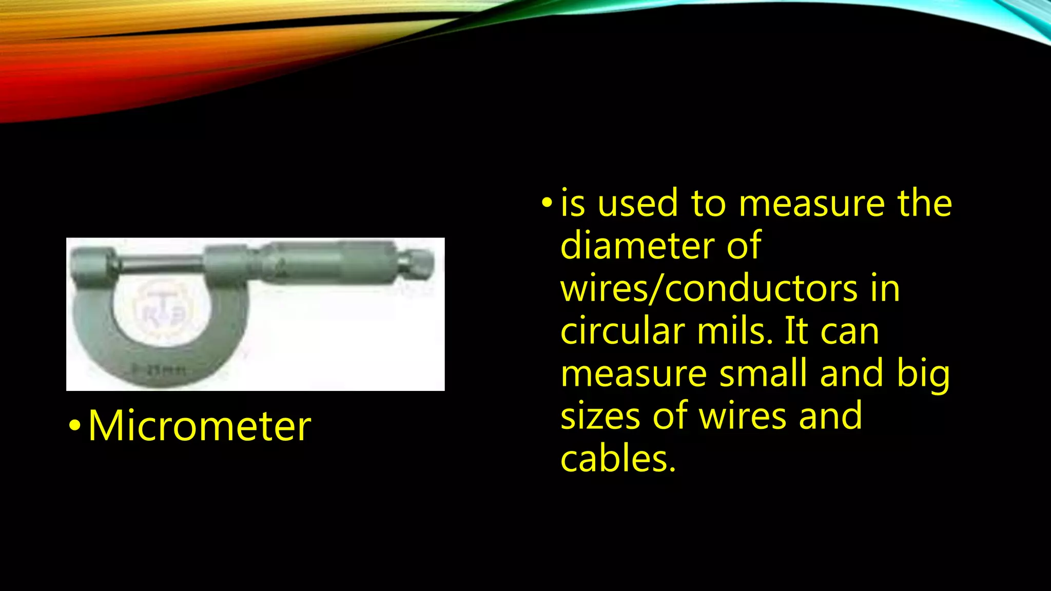 • is used to measure the 
diameter of 
wires/conductors in 
circular mils. It can 
measure small and big 
sizes of wires and 
cables. 
•Micrometer 
 