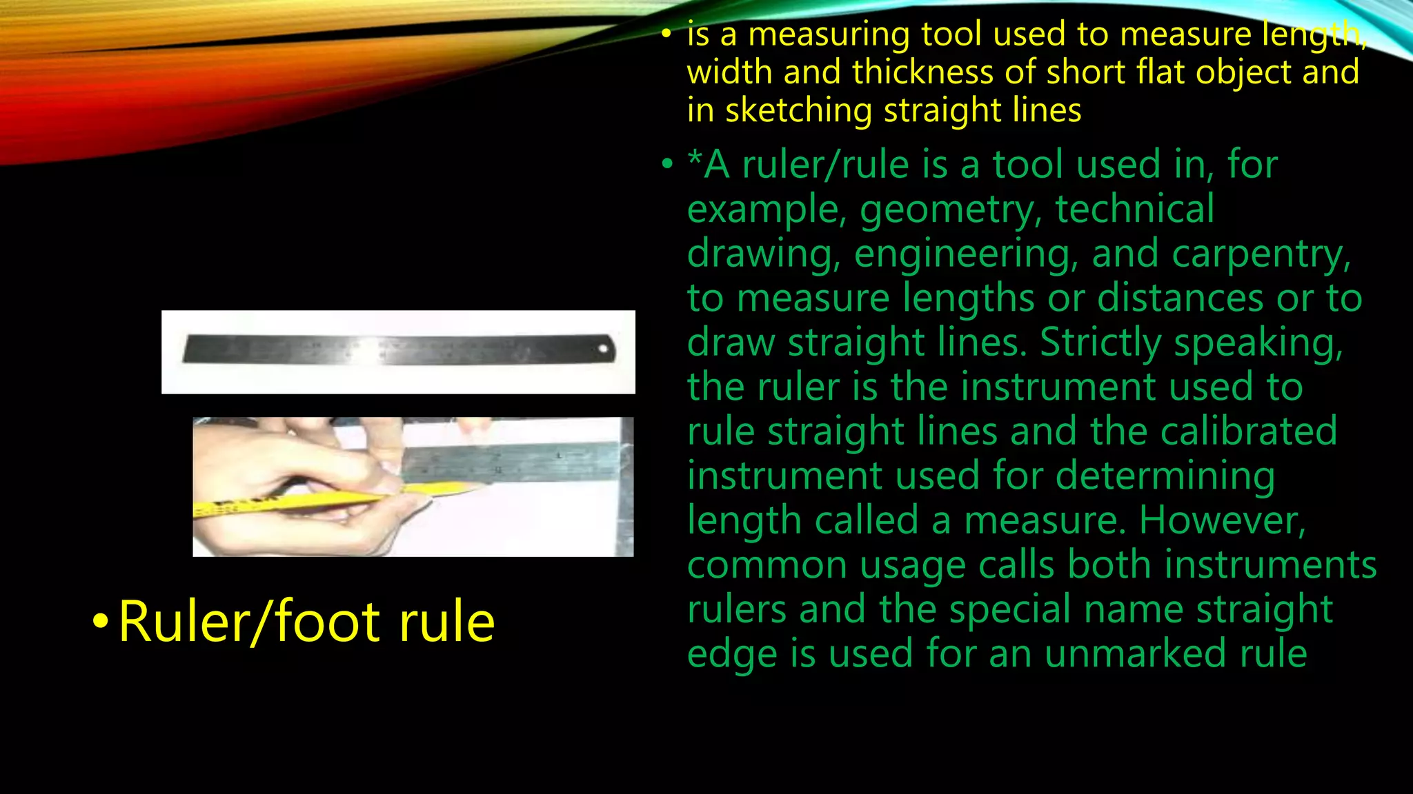 •Ruler/foot rule 
• is a measuring tool used to measure length, 
width and thickness of short flat object and 
in sketching straight lines 
• *A ruler/rule is a tool used in, for 
example, geometry, technical 
drawing, engineering, and carpentry, 
to measure lengths or distances or to 
draw straight lines. Strictly speaking, 
the ruler is the instrument used to 
rule straight lines and the calibrated 
instrument used for determining 
length called a measure. However, 
common usage calls both instruments 
rulers and the special name straight 
edge is used for an unmarked rule 
 