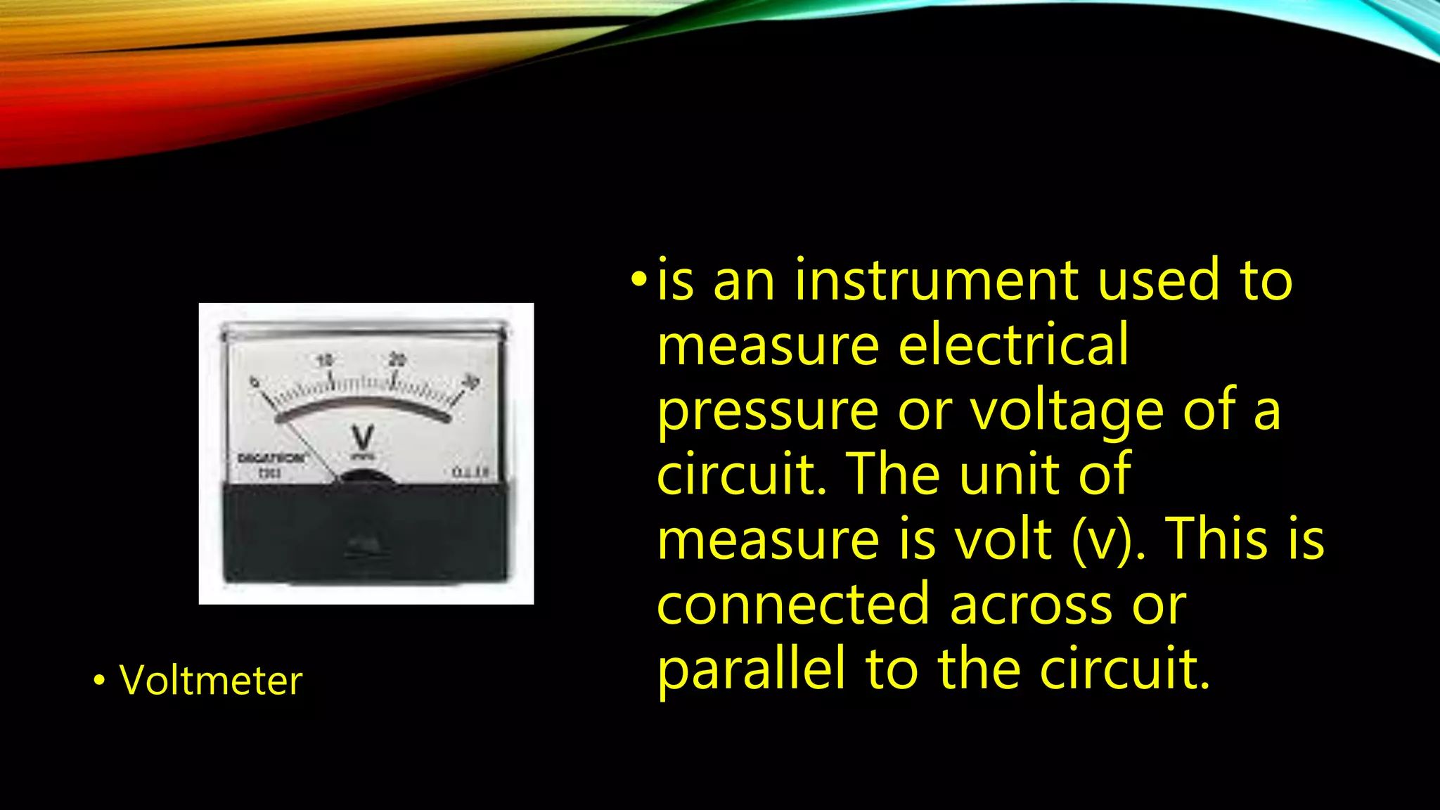 • Voltmeter 
• is an instrument used to 
measure electrical 
pressure or voltage of a 
circuit. The unit of 
measure is volt (v). This is 
connected across or 
parallel to the circuit. 
 