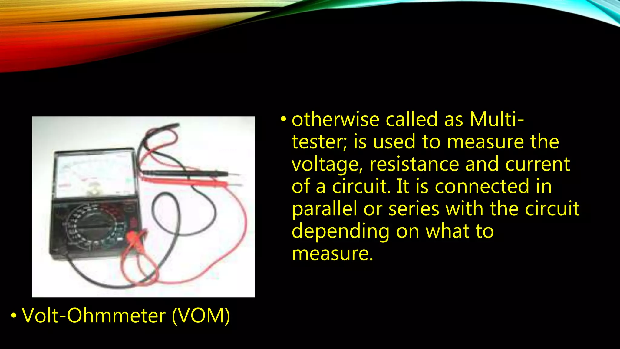 • Volt-Ohmmeter (VOM) 
• otherwise called as Multi-tester; 
is used to measure the 
voltage, resistance and current 
of a circuit. It is connected in 
parallel or series with the circuit 
depending on what to 
measure. 
 