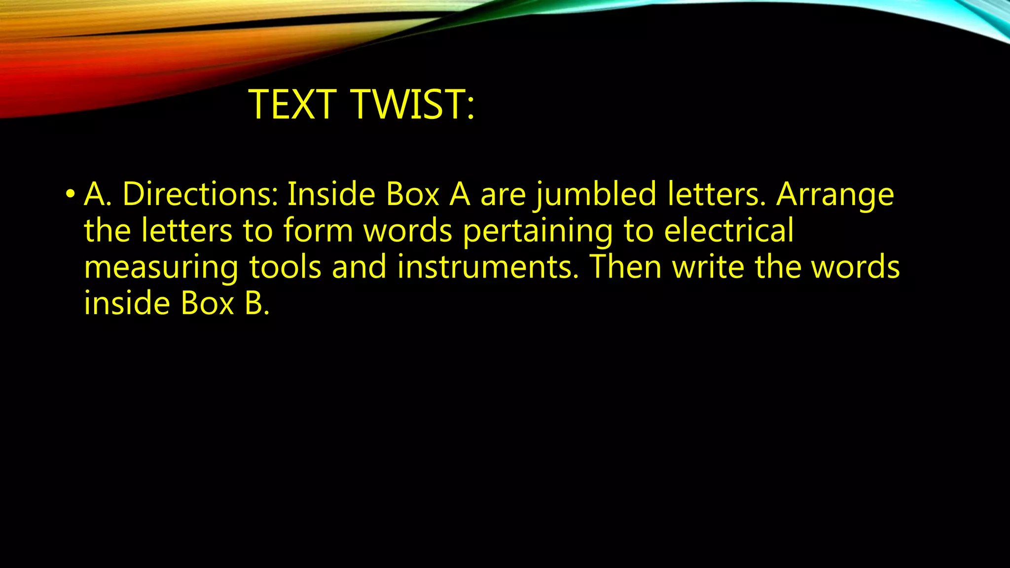 TEXT TWIST: 
• A. Directions: Inside Box A are jumbled letters. Arrange 
the letters to form words pertaining to electrical 
measuring tools and instruments. Then write the words 
inside Box B. 
 