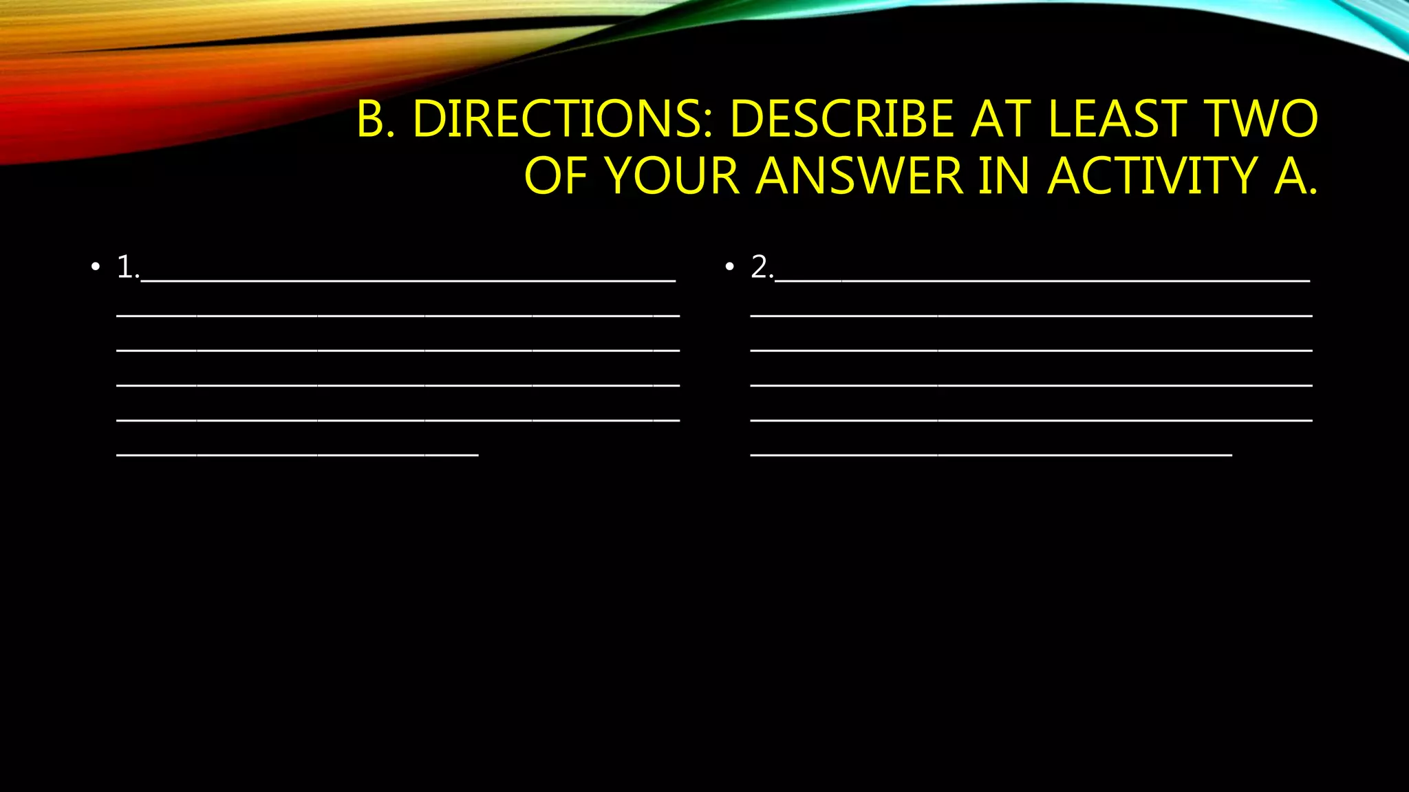 B. DIRECTIONS: DESCRIBE AT LEAST TWO 
OF YOUR ANSWER IN ACTIVITY A. 
• 1.________________________________________ 
__________________________________________ 
__________________________________________ 
__________________________________________ 
__________________________________________ 
___________________________ 
• 2.________________________________________ 
__________________________________________ 
__________________________________________ 
__________________________________________ 
__________________________________________ 
____________________________________ 
 