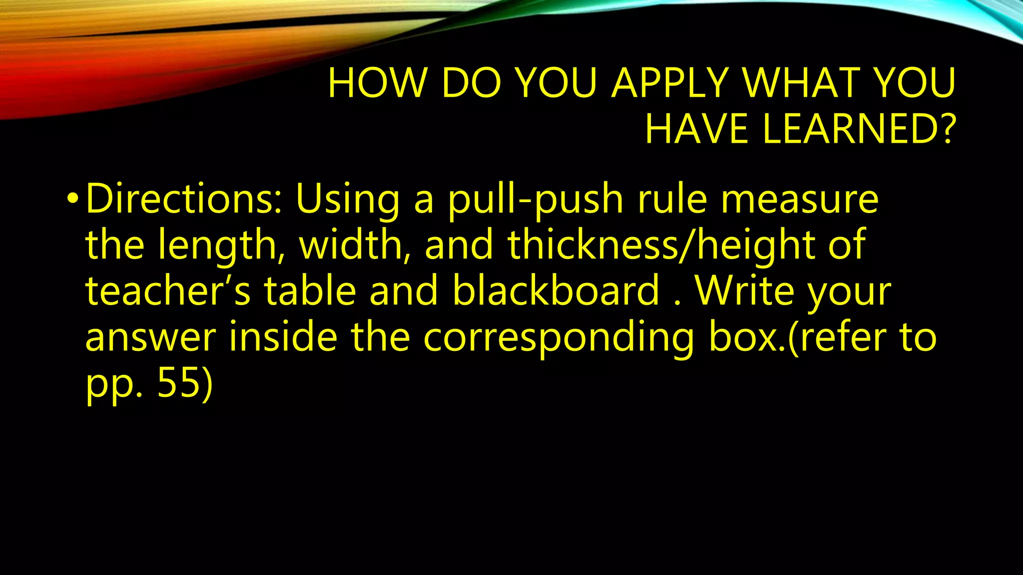HOW DO YOU APPLY WHAT YOU 
HAVE LEARNED? 
•Directions: Using a pull-push rule measure 
the length, width, and thickness/height of 
teacher’s table and blackboard . Write your 
answer inside the corresponding box.(refer to 
pp. 55) 

