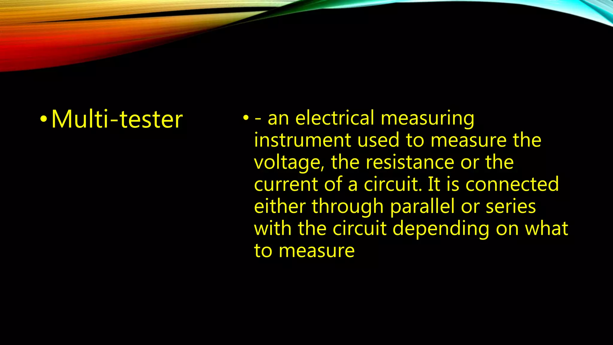 •Multi-tester • - an electrical measuring 
instrument used to measure the 
voltage, the resistance or the 
current of a circuit. It is connected 
either through parallel or series 
with the circuit depending on what 
to measure 
 