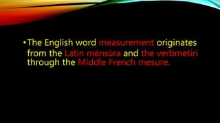 •The English word measurement originates 
from the Latin mēnsūra and the verbmetiri 
through the Middle French mesure. 
 