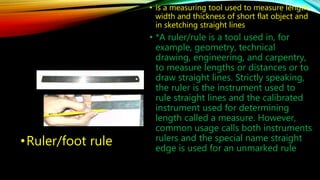 •Ruler/foot rule 
• is a measuring tool used to measure length, 
width and thickness of short flat object and 
in sketching straight lines 
• *A ruler/rule is a tool used in, for 
example, geometry, technical 
drawing, engineering, and carpentry, 
to measure lengths or distances or to 
draw straight lines. Strictly speaking, 
the ruler is the instrument used to 
rule straight lines and the calibrated 
instrument used for determining 
length called a measure. However, 
common usage calls both instruments 
rulers and the special name straight 
edge is used for an unmarked rule 
 