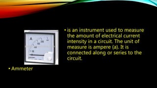 • Ammeter 
• is an instrument used to measure 
the amount of electrical current 
intensity in a circuit. The unit of 
measure is ampere (a). It is 
connected along or series to the 
circuit. 
 