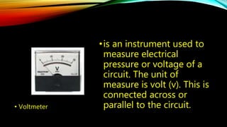 • Voltmeter 
• is an instrument used to 
measure electrical 
pressure or voltage of a 
circuit. The unit of 
measure is volt (v). This is 
connected across or 
parallel to the circuit. 
 