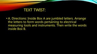 TEXT TWIST: 
• A. Directions: Inside Box A are jumbled letters. Arrange 
the letters to form words pertaining to electrical 
measuring tools and instruments. Then write the words 
inside Box B. 
 