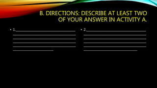 B. DIRECTIONS: DESCRIBE AT LEAST TWO 
OF YOUR ANSWER IN ACTIVITY A. 
• 1.________________________________________ 
__________________________________________ 
__________________________________________ 
__________________________________________ 
__________________________________________ 
___________________________ 
• 2.________________________________________ 
__________________________________________ 
__________________________________________ 
__________________________________________ 
__________________________________________ 
____________________________________ 
 