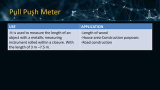 Pull Push Meter
USE APPLICATION
-It is used to measure the length of an
object with a metallic measuring
instrument rolled within a closure. With
the length of 3 m –7.5 m.
-Length of wood
-House area-Construction purposes
-Road construction
 