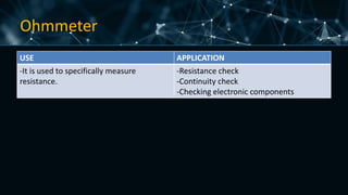 Ohmmeter
USE APPLICATION
-It is used to specifically measure
resistance.
-Resistance check
-Continuity check
-Checking electronic components
 