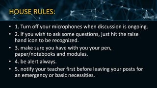 HOUSE RULES:
• 1. Turn off your microphones when discussion is ongoing.
• 2. If you wish to ask some questions, just hit the raise
hand icon to be recognized.
• 3. make sure you have with you your pen,
paper/notebooks and modules.
• 4. be alert always.
• 5. notify your teacher first before leaving your posts for
an emergency or basic necessities.
 