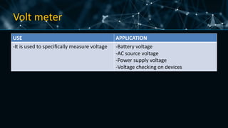 Volt meter
USE APPLICATION
-It is used to specifically measure voltage -Battery voltage
-AC source voltage
-Power supply voltage
-Voltage checking on devices
 