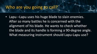 Who are you going to call?
• Lapu –Lapu uses his huge blade to slain enemies.
After so many battles he is concerned with the
alignment of his blade. He wants to check whether
the blade and its handle is forming a 90-degree angle.
What measuring instrument should Lapu-Lapu use?
 