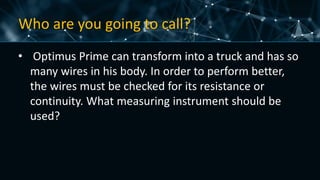 Who are you going to call?
• Optimus Prime can transform into a truck and has so
many wires in his body. In order to perform better,
the wires must be checked for its resistance or
continuity. What measuring instrument should be
used?
 