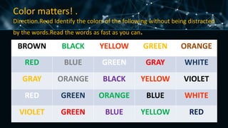 Color matters! .
Direction.Read Identify the colors of the following without being distracted
by the words.Read the words as fast as you can.
BROWN BLACK YELLOW GREEN ORANGE
RED BLUE GREEN GRAY WHITE
GRAY ORANGE BLACK YELLOW VIOLET
RED GREEN ORANGE BLUE WHITE
VIOLET GREEN BLUE YELLOW RED
 