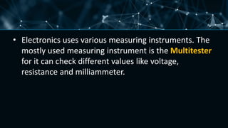 • Electronics uses various measuring instruments. The
mostly used measuring instrument is the Multitester
for it can check different values like voltage,
resistance and milliammeter.
 