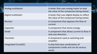 Analog multitester A tester that uses analog meter to read
the value of the component being tested.
Digital multitester A tester that uses digital display to reflect
the value of the component being tested.
Resistor A component that opposes the flow of
current.
Capacitor A component that stores energy.
Diode A component that allows current to flow in
only one direction.
Transistor A component used as switching and
amplifier.
Integrated Circuit(IC) A chip that have combination of
components inside and can do various
works.
 