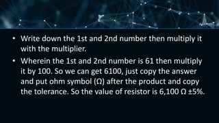 • Write down the 1st and 2nd number then multiply it
with the multiplier.
• Wherein the 1st and 2nd number is 61 then multiply
it by 100. So we can get 6100, just copy the answer
and put ohm symbol (Ω) after the product and copy
the tolerance. So the value of resistor is 6,100 Ω ±5%.
 