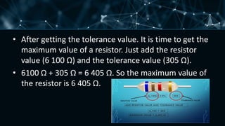 • After getting the tolerance value. It is time to get the
maximum value of a resistor. Just add the resistor
value (6 100 Ω) and the tolerance value (305 Ω).
• 6100 Ω + 305 Ω = 6 405 Ω. So the maximum value of
the resistor is 6 405 Ω.
 