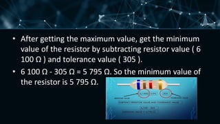• After getting the maximum value, get the minimum
value of the resistor by subtracting resistor value ( 6
100 Ω ) and tolerance value ( 305 ).
• 6 100 Ω - 305 Ω = 5 795 Ω. So the minimum value of
the resistor is 5 795 Ω.
 