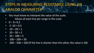 STEPS IN MEASURING RESISTANCE USING AN
ANALOG OHMMETER
• You must know to interpret the value of the scale.
• Values of each line per range in the scale
• 0 – 5= 0.2
• 5 -10 = 0.5
• 10 – 20 = 1
• 20 – 50 = 2
• 50 – 100 = 5
• 100 – 200 = 20
• 200 – 500 = 100 (if the line is shorter than the other, the value is 50)
 