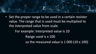 • Set the proper range to be used in a certain resistor
value. The range that is used must be multiplied to
the interpreted value from scale.
For example: Interpreted value is 10
Range used is x 100
so the measured value is 1 000 (10 x 100)
 