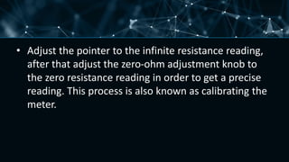 • Adjust the pointer to the infinite resistance reading,
after that adjust the zero-ohm adjustment knob to
the zero resistance reading in order to get a precise
reading. This process is also known as calibrating the
meter.
 