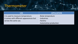 Thermometer
USE APPLICATION
it is used to measure temperature;
it comes with different appearances but
serves the same use.
-Body temperature
-Industries
-Factory
-Automotive production
 
