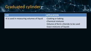 Graduated cylinder
USE APPLICATION
-It is used in measuring volumes of liquid -Cooking or baking
-Chemical mixtures
-Volume of ferric chloride to be used
-Exact mixtures of liquids
 