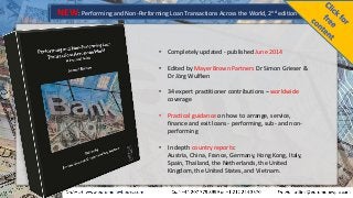 NEW: Performing and Non-Performing Loan Transactions Across the World, 2nd edition
• Completely updated - published June 2014
• Edited by Mayer Brown Partners Dr Simon Grieser &
Dr Jörg Wulfken
• 34 expert practitioner contributions – worldwide
coverage
• Practical guidance on how to arrange, service,
finance and exit loans - performing, sub- and non-
performing
• In depth country reports:
Austria, China, France, Germany, Hong Kong, Italy,
Spain, Thailand, the Netherlands, the United
Kingdom, the United States, and Vietnam.
 