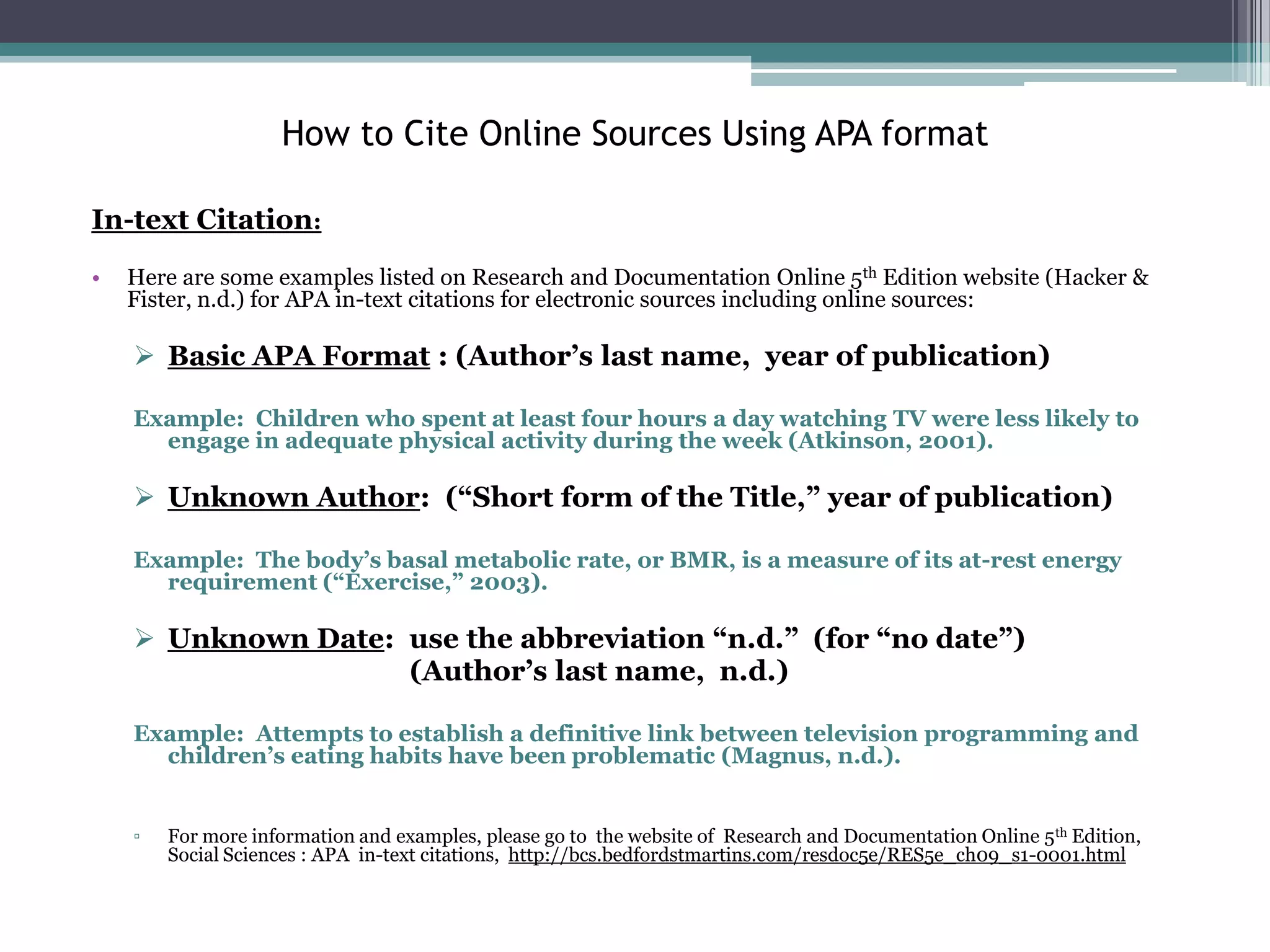 How to Cite Online Sources Using APA format

In-text Citation:
•   Here are some examples listed on Research and Documentation Online 5th Edition website (Hacker &
    Fister, n.d.) for APA in-text citations for electronic sources including online sources:

     Basic APA Format : (Author’s last name, year of publication)

    Example: Children who spent at least four hours a day watching TV were less likely to
      engage in adequate physical activity during the week (Atkinson, 2001).

     Unknown Author: (“Short form of the Title,” year of publication)

    Example: The body’s basal metabolic rate, or BMR, is a measure of its at-rest energy
      requirement (“Exercise,” 2003).

     Unknown Date: use the abbreviation “n.d.” (for “no date”)
                    (Author’s last name, n.d.)

    Example: Attempts to establish a definitive link between television programming and
      children’s eating habits have been problematic (Magnus, n.d.).


    ▫   For more information and examples, please go to the website of Research and Documentation Online 5 th Edition,
        Social Sciences : APA in-text citations, http://bcs.bedfordstmartins.com/resdoc5e/RES5e_ch09_s1-0001.html
 